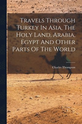 Travels Through Turkey In Asia, The Holy Land, Arabia, Egypt And Other Parts Of The World 1