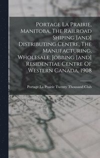 bokomslag Portage La Prairie, Manitoba, The Railroad Shiping [and] Distributing Centre, The Manufacturing, Wholesale, Jobbing [and] Residential Centre Of Western Canada, 1908