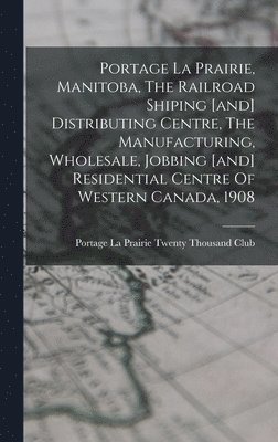 Portage La Prairie, Manitoba, The Railroad Shiping [and] Distributing Centre, The Manufacturing, Wholesale, Jobbing [and] Residential Centre Of Western Canada, 1908 1