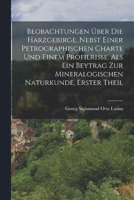 Beobachtungen ber die Harzgebirge, nebst einer petrographischen Charte und einem Profilrisse, als ein Beytrag zur mineralogischen Naturkunde, Erster Theil 1