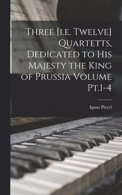 Three [i.e. Twelve] Quartetts, Dedicated to His Majesty the King of Prussia Volume Pt.1-4 1