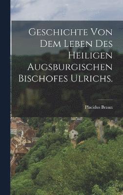 Geschichte von dem Leben des heiligen augsburgischen Bischofes Ulrichs.