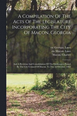 A Compilation Of The Acts Of The Legislature Incorporating The City Of Macon, Georgia 1