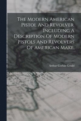 bokomslag The Modern American Pistol And Revolver. Including A Description Of Modern Pistols And Revolvers Of American Make;