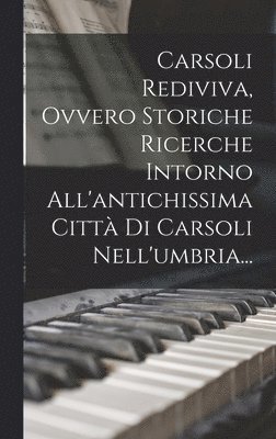 Carsoli Rediviva, Ovvero Storiche Ricerche Intorno All'antichissima Città Di Carsoli Nell'umbria...