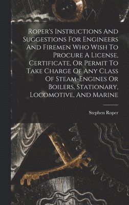 Roper's Instructions And Suggestions For Engineers And Firemen Who Wish To Procure A License, Certificate, Or Permit To Take Charge Of Any Class Of Steam-engines Or Boilers, Stationary, Locomotive, And Marine