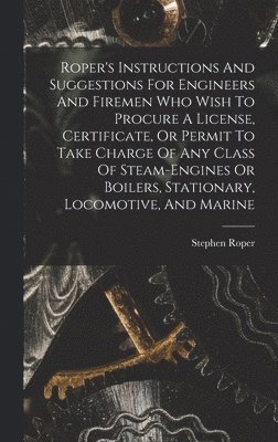 Roper's Instructions And Suggestions For Engineers And Firemen Who Wish To Procure A License, Certificate, Or Permit To Take Charge Of Any Class Of Steam-engines Or Boilers, Stationary, Locomotive, 1