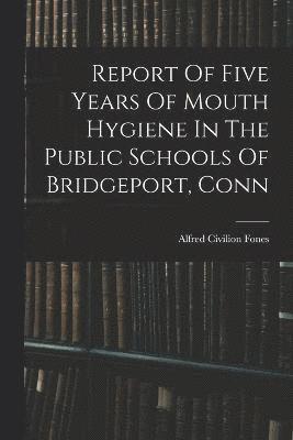 Report Of Five Years Of Mouth Hygiene In The Public Schools Of Bridgeport, Conn 1