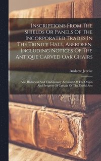 bokomslag Inscriptions From The Shields Or Panels Of The Incorporated Trades In The Trinity Hall, Aberdeen, Including Notices Of The Antique Carved Oak Chairs