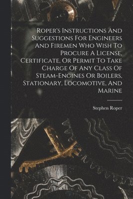 Roper's Instructions And Suggestions For Engineers And Firemen Who Wish To Procure A License, Certificate, Or Permit To Take Charge Of Any Class Of Steam-engines Or Boilers, Stationary, Locomotive, And Marine