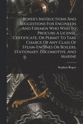 Roper's Instructions And Suggestions For Engineers And Firemen Who Wish To Procure A License, Certificate, Or Permit To Take Charge Of Any Class Of Steam-engines Or Boilers, Stationary, Locomotive, 1