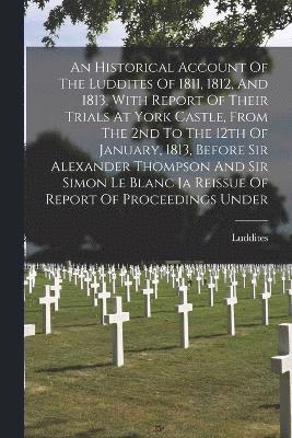 bokomslag An Historical Account Of The Luddites Of 1811, 1812, And 1813, With Report Of Their Trials At York Castle, From The 2nd To The 12th Of January, 1813, Before Sir Alexander Thompson And Sir Simon Le