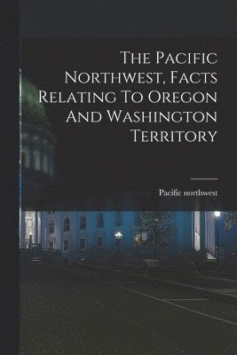 bokomslag The Pacific Northwest, Facts Relating To Oregon And Washington Territory