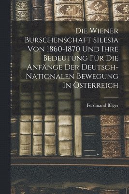 Die Wiener Burschenschaft Silesia Von 1860-1870 Und Ihre Bedeutung Fr Die Anfnge Der Deutsch-nationalen Bewegung In sterreich 1