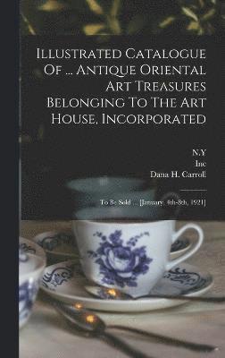 Illustrated Catalogue Of ... Antique Oriental Art Treasures Belonging To The Art House, Incorporated 1