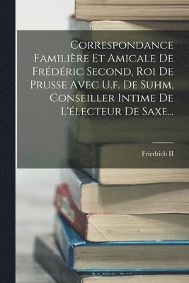 Correspondance Familire Et Amicale De Frdric Second, Roi De Prusse Avec U.f. De Suhm, Conseiller Intime De L'lecteur De Saxe... 1