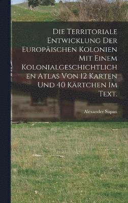bokomslag Die Territoriale Entwicklung der europischen Kolonien mit einem kolonialgeschichtlichen Atlas von 12 Karten und 40 Krtchen im Text.