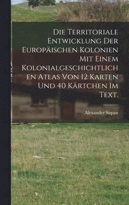 Die Territoriale Entwicklung der europischen Kolonien mit einem kolonialgeschichtlichen Atlas von 12 Karten und 40 Krtchen im Text. 1