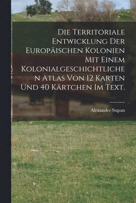 Die Territoriale Entwicklung der europischen Kolonien mit einem kolonialgeschichtlichen Atlas von 12 Karten und 40 Krtchen im Text. 1