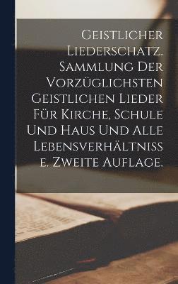 Geistlicher Liederschatz. Sammlung der vorzglichsten geistlichen Lieder fr Kirche, Schule und Haus und alle Lebensverhltnisse. Zweite Auflage. 1