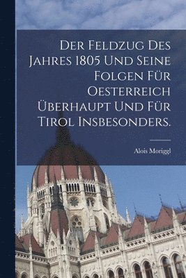 Feldzug des Jahres 1805 und seine Folgen für Oesterreich überhaupt und für Tirol insbesonders.