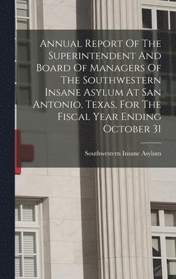 Annual Report Of The Superintendent And Board Of Managers Of The Southwestern Insane Asylum At San Antonio, Texas, For The Fiscal Year Ending October 31 1