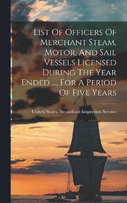 List Of Officers Of Merchant Steam, Motor, And Sail Vessels Licensed During The Year Ended ..., For A Period Of Five Years 1