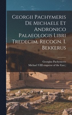 Georgii Pachymeris De Michaele Et Andronico Palaeologis Libri Tredecim, Recogn. I. Bekkerus 1