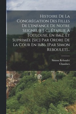 Histoire De La Congrégation Des Filles De L'enfance De Notre Seigneur J. C., Établie À Toulouse, En 1662, Et Suprimée [sic] Par Ordre De La Cour En 1686, [par Simon Reboulet]...