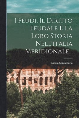 I Feudi, Il Diritto Feudale E La Loro Storia Nell'italia Meridionale... 1