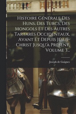 Histoire Générale Des Huns, Des Turcs, Des Mongols Et Des Autres Tartares Occidentaux, Avant Et Depuis Jésus-christ Jusqu'à Présent, Volume 3...