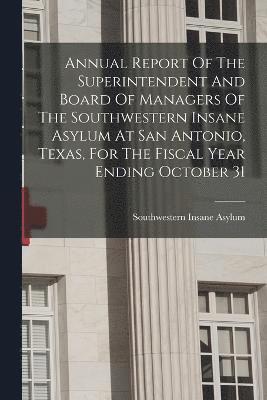 Annual Report Of The Superintendent And Board Of Managers Of The Southwestern Insane Asylum At San Antonio, Texas, For The Fiscal Year Ending October 31 1