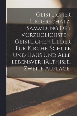 Geistlicher Liederschatz. Sammlung der vorzglichsten geistlichen Lieder fr Kirche, Schule und Haus und alle Lebensverhltnisse. Zweite Auflage. 1