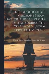 bokomslag List Of Officers Of Merchant Steam, Motor, And Sail Vessels Licensed During The Year Ended ..., For A Period Of Five Years