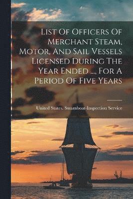 List Of Officers Of Merchant Steam, Motor, And Sail Vessels Licensed During The Year Ended ..., For A Period Of Five Years 1