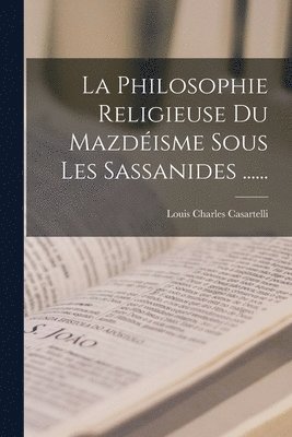 Philosophie Religieuse Du Mazdéisme Sous Les Sassanides ......