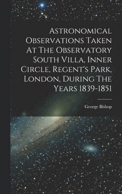 bokomslag Astronomical Observations Taken At The Observatory South Villa, Inner Circle, Regent's Park, London, During The Years 1839-1851