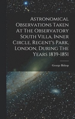 George Bishop - Astronomical Observations Taken At The Observatory South Villa, Inner Circle, Regent's Park, London, During The Years 1839-1851, Inbunden