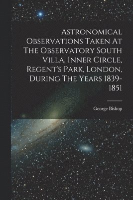 George Bishop - Astronomical Observations Taken At The Observatory South Villa, Inner Circle, Regent's Park, London, During The Years 1839-1851, Häftad