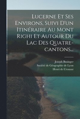Joseph Businger, Henri de Crousaz, Société de Géographie de Lyon - Lucerne Et Ses Environs, Suivi D'un Itinéraire Au Mont Righi Et Autour Du Lac Des Quatre-cantons..., Häftad