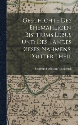 Geschichte des Ehemahligen Bisthums Lebus und Des Landes dieses Nahmens, dritter Theil 1