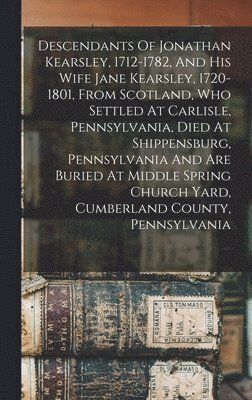 Descendants Of Jonathan Kearsley, 1712-1782, And His Wife Jane Kearsley, 1720-1801, From Scotland, Who Settled At Carlisle, Pennsylvania, Died At Shippensburg, Pennsylvania And Are Buried At Middle 1