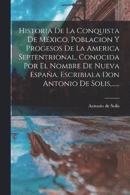 Historia De La Conquista De Mxico, Poblacion Y Progesos De La America Septentrional, Conocida Por El Nombre De Nueva Espaa. Escribiala Don Antonio De Solis, ...... 1