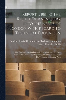 Report ... Being The Result Of An Inquiry Into The Needs Of London With Regard To Technical Education 1