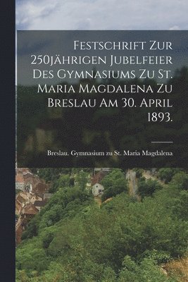 Festschrift zur 250jhrigen Jubelfeier des Gymnasiums zu St. Maria Magdalena zu Breslau am 30. April 1893. 1