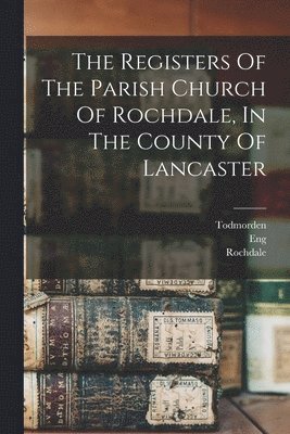 Registers Of The Parish Church Of Rochdale, In The County Of Lancaster