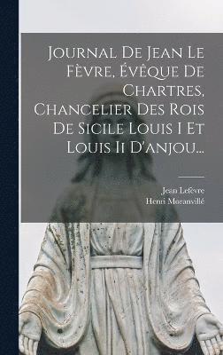 Journal De Jean Le Fvre, vque De Chartres, Chancelier Des Rois De Sicile Louis I Et Louis Ii D'anjou... 1
