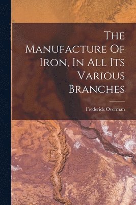 The Manufacture Of Iron, In All Its Various Branches 1