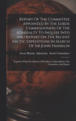 Report Of The Committee Appointed By The Lords Commissioners Of The Admiralty To Inquire Into And Report On The Recent Arctic Expeditions In Search Of Sir John Franklin 1