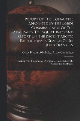 Report Of The Committee Appointed By The Lords Commissioners Of The Admiralty To Inquire Into And Report On The Recent Arctic Expeditions In Search Of Sir John Franklin 1